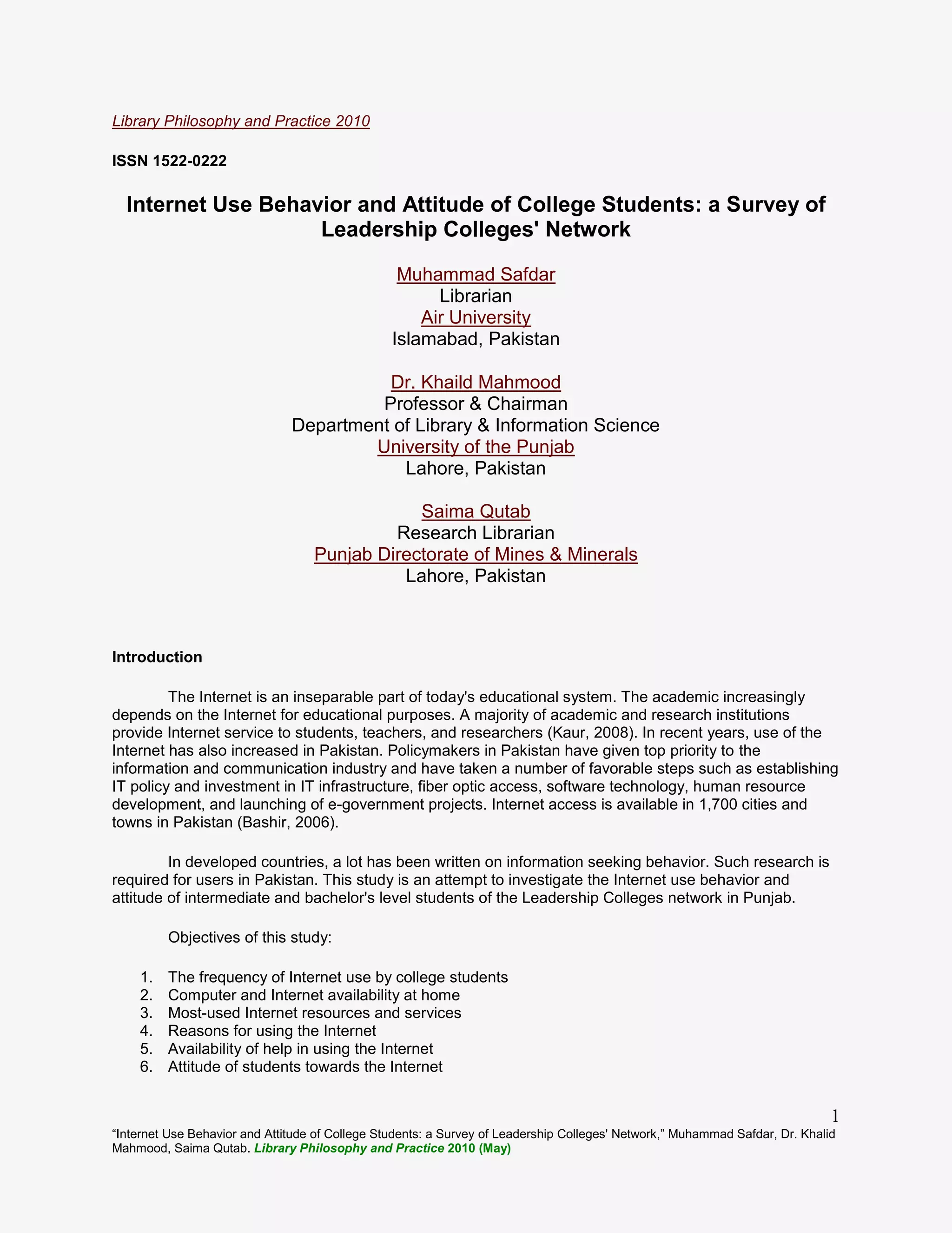 “Internet Use Behavior and Attitude of College Students: a Survey of Leadership Colleges' Network,” Muhammad Safdar, Dr. Khalid
Mahmood, Saima Qutab. Library Philosophy and Practice 2010 (May)
1
Library Philosophy and Practice 2010
ISSN 1522-0222
Internet Use Behavior and Attitude of College Students: a Survey of
Leadership Colleges' Network
Muhammad Safdar
Librarian
Air University
Islamabad, Pakistan
Dr. Khaild Mahmood
Professor & Chairman
Department of Library & Information Science
University of the Punjab
Lahore, Pakistan
Saima Qutab
Research Librarian
Punjab Directorate of Mines & Minerals
Lahore, Pakistan
Introduction
The Internet is an inseparable part of today's educational system. The academic increasingly
depends on the Internet for educational purposes. A majority of academic and research institutions
provide Internet service to students, teachers, and researchers (Kaur, 2008). In recent years, use of the
Internet has also increased in Pakistan. Policymakers in Pakistan have given top priority to the
information and communication industry and have taken a number of favorable steps such as establishing
IT policy and investment in IT infrastructure, fiber optic access, software technology, human resource
development, and launching of e-government projects. Internet access is available in 1,700 cities and
towns in Pakistan (Bashir, 2006).
In developed countries, a lot has been written on information seeking behavior. Such research is
required for users in Pakistan. This study is an attempt to investigate the Internet use behavior and
attitude of intermediate and bachelor's level students of the Leadership Colleges network in Punjab.
Objectives of this study:
1. The frequency of Internet use by college students
2. Computer and Internet availability at home
3. Most-used Internet resources and services
4. Reasons for using the Internet
5. Availability of help in using the Internet
6. Attitude of students towards the Internet
 