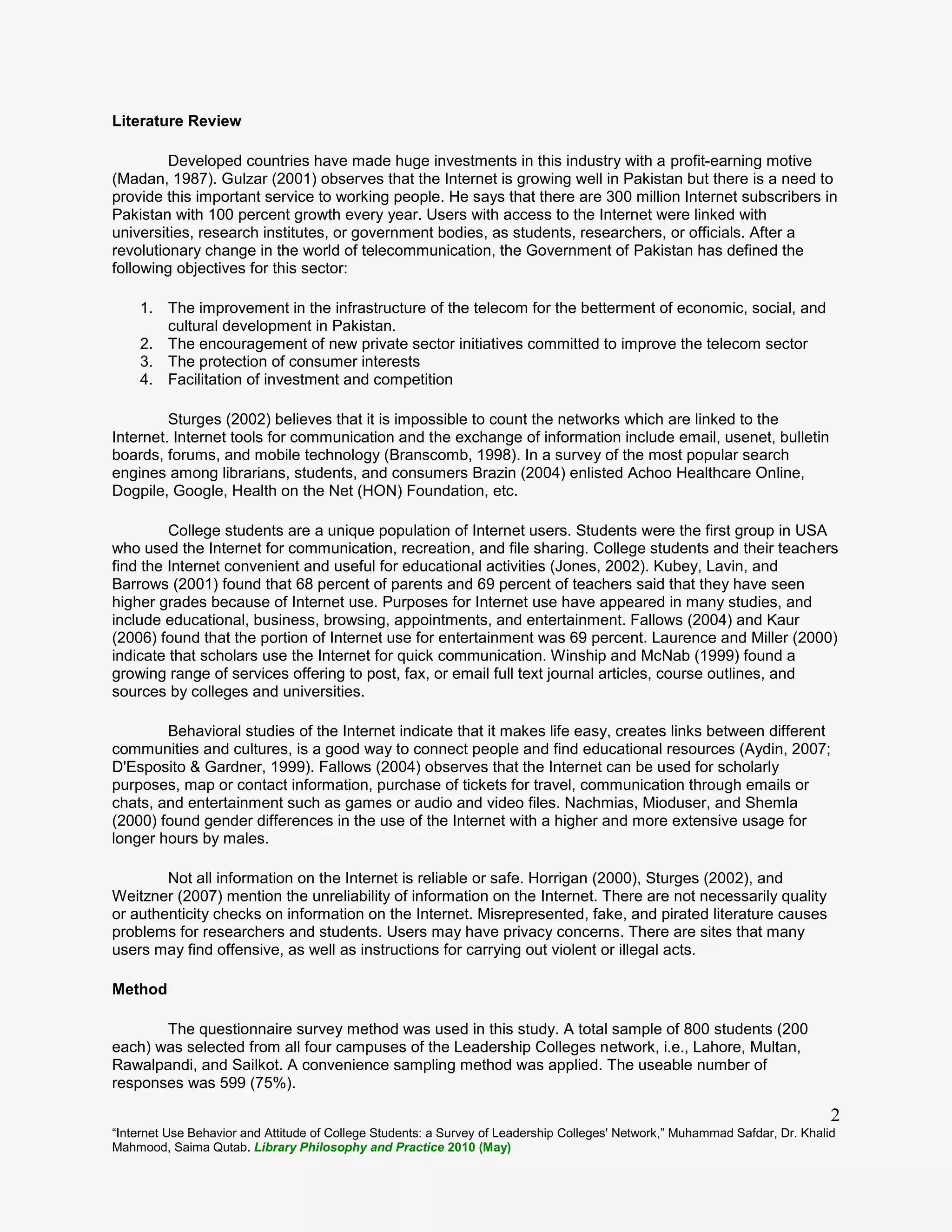 “Internet Use Behavior and Attitude of College Students: a Survey of Leadership Colleges' Network,” Muhammad Safdar, Dr. Khalid
Mahmood, Saima Qutab. Library Philosophy and Practice 2010 (May)
2
Literature Review
Developed countries have made huge investments in this industry with a profit-earning motive
(Madan, 1987). Gulzar (2001) observes that the Internet is growing well in Pakistan but there is a need to
provide this important service to working people. He says that there are 300 million Internet subscribers in
Pakistan with 100 percent growth every year. Users with access to the Internet were linked with
universities, research institutes, or government bodies, as students, researchers, or officials. After a
revolutionary change in the world of telecommunication, the Government of Pakistan has defined the
following objectives for this sector:
1. The improvement in the infrastructure of the telecom for the betterment of economic, social, and
cultural development in Pakistan.
2. The encouragement of new private sector initiatives committed to improve the telecom sector
3. The protection of consumer interests
4. Facilitation of investment and competition
Sturges (2002) believes that it is impossible to count the networks which are linked to the
Internet. Internet tools for communication and the exchange of information include email, usenet, bulletin
boards, forums, and mobile technology (Branscomb, 1998). In a survey of the most popular search
engines among librarians, students, and consumers Brazin (2004) enlisted Achoo Healthcare Online,
Dogpile, Google, Health on the Net (HON) Foundation, etc.
College students are a unique population of Internet users. Students were the first group in USA
who used the Internet for communication, recreation, and file sharing. College students and their teachers
find the Internet convenient and useful for educational activities (Jones, 2002). Kubey, Lavin, and
Barrows (2001) found that 68 percent of parents and 69 percent of teachers said that they have seen
higher grades because of Internet use. Purposes for Internet use have appeared in many studies, and
include educational, business, browsing, appointments, and entertainment. Fallows (2004) and Kaur
(2006) found that the portion of Internet use for entertainment was 69 percent. Laurence and Miller (2000)
indicate that scholars use the Internet for quick communication. Winship and McNab (1999) found a
growing range of services offering to post, fax, or email full text journal articles, course outlines, and
sources by colleges and universities.
Behavioral studies of the Internet indicate that it makes life easy, creates links between different
communities and cultures, is a good way to connect people and find educational resources (Aydin, 2007;
D'Esposito & Gardner, 1999). Fallows (2004) observes that the Internet can be used for scholarly
purposes, map or contact information, purchase of tickets for travel, communication through emails or
chats, and entertainment such as games or audio and video files. Nachmias, Mioduser, and Shemla
(2000) found gender differences in the use of the Internet with a higher and more extensive usage for
longer hours by males.
Not all information on the Internet is reliable or safe. Horrigan (2000), Sturges (2002), and
Weitzner (2007) mention the unreliability of information on the Internet. There are not necessarily quality
or authenticity checks on information on the Internet. Misrepresented, fake, and pirated literature causes
problems for researchers and students. Users may have privacy concerns. There are sites that many
users may find offensive, as well as instructions for carrying out violent or illegal acts.
Method
The questionnaire survey method was used in this study. A total sample of 800 students (200
each) was selected from all four campuses of the Leadership Colleges network, i.e., Lahore, Multan,
Rawalpandi, and Sailkot. A convenience sampling method was applied. The useable number of
responses was 599 (75%).
 