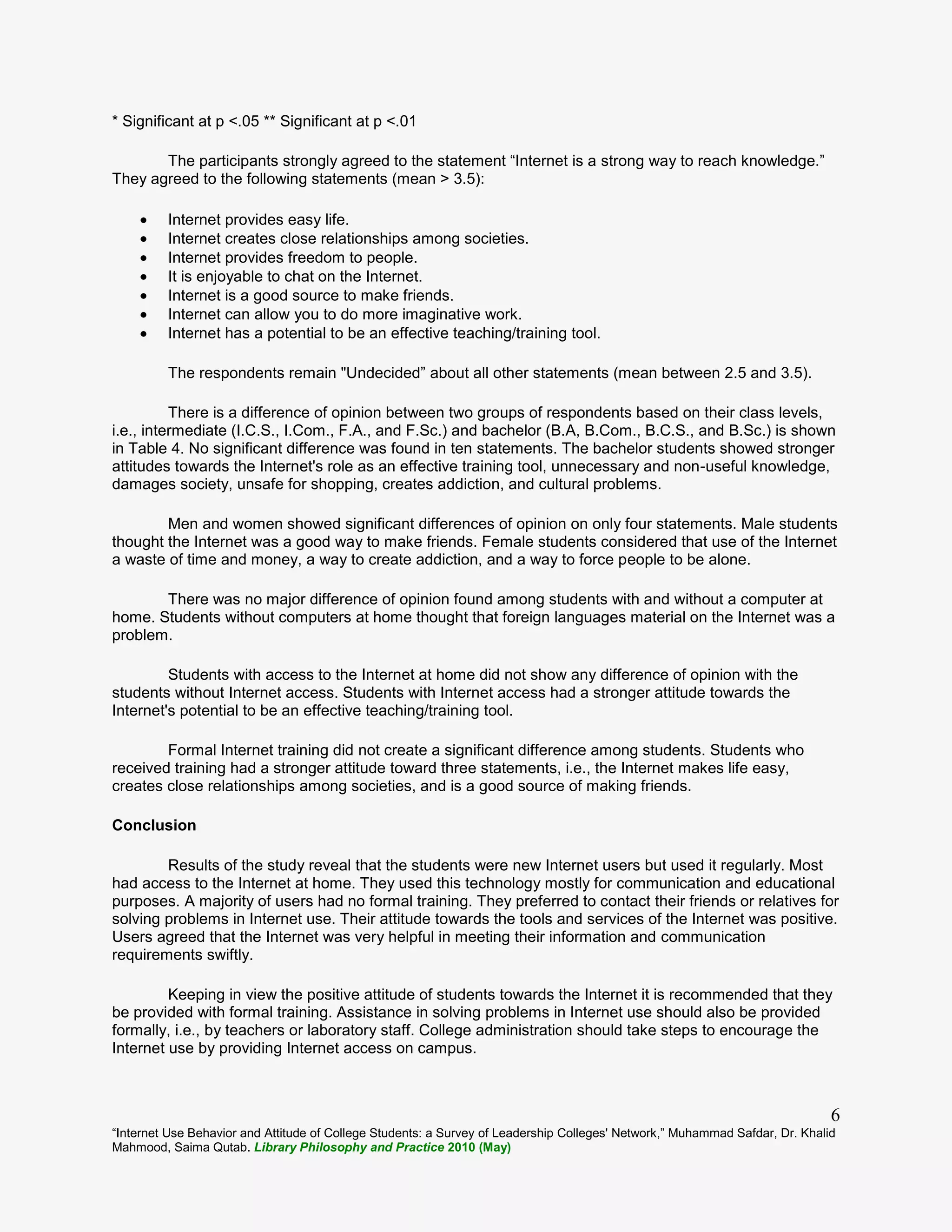 “Internet Use Behavior and Attitude of College Students: a Survey of Leadership Colleges' Network,” Muhammad Safdar, Dr. Khalid
Mahmood, Saima Qutab. Library Philosophy and Practice 2010 (May)
6
* Significant at p <.05 ** Significant at p <.01
The participants strongly agreed to the statement “Internet is a strong way to reach knowledge.”
They agreed to the following statements (mean > 3.5):
Internet provides easy life.
Internet creates close relationships among societies.
Internet provides freedom to people.
It is enjoyable to chat on the Internet.
Internet is a good source to make friends.
Internet can allow you to do more imaginative work.
Internet has a potential to be an effective teaching/training tool.
The respondents remain "Undecided” about all other statements (mean between 2.5 and 3.5).
There is a difference of opinion between two groups of respondents based on their class levels,
i.e., intermediate (I.C.S., I.Com., F.A., and F.Sc.) and bachelor (B.A, B.Com., B.C.S., and B.Sc.) is shown
in Table 4. No significant difference was found in ten statements. The bachelor students showed stronger
attitudes towards the Internet's role as an effective training tool, unnecessary and non-useful knowledge,
damages society, unsafe for shopping, creates addiction, and cultural problems.
Men and women showed significant differences of opinion on only four statements. Male students
thought the Internet was a good way to make friends. Female students considered that use of the Internet
a waste of time and money, a way to create addiction, and a way to force people to be alone.
There was no major difference of opinion found among students with and without a computer at
home. Students without computers at home thought that foreign languages material on the Internet was a
problem.
Students with access to the Internet at home did not show any difference of opinion with the
students without Internet access. Students with Internet access had a stronger attitude towards the
Internet's potential to be an effective teaching/training tool.
Formal Internet training did not create a significant difference among students. Students who
received training had a stronger attitude toward three statements, i.e., the Internet makes life easy,
creates close relationships among societies, and is a good source of making friends.
Conclusion
Results of the study reveal that the students were new Internet users but used it regularly. Most
had access to the Internet at home. They used this technology mostly for communication and educational
purposes. A majority of users had no formal training. They preferred to contact their friends or relatives for
solving problems in Internet use. Their attitude towards the tools and services of the Internet was positive.
Users agreed that the Internet was very helpful in meeting their information and communication
requirements swiftly.
Keeping in view the positive attitude of students towards the Internet it is recommended that they
be provided with formal training. Assistance in solving problems in Internet use should also be provided
formally, i.e., by teachers or laboratory staff. College administration should take steps to encourage the
Internet use by providing Internet access on campus.
 