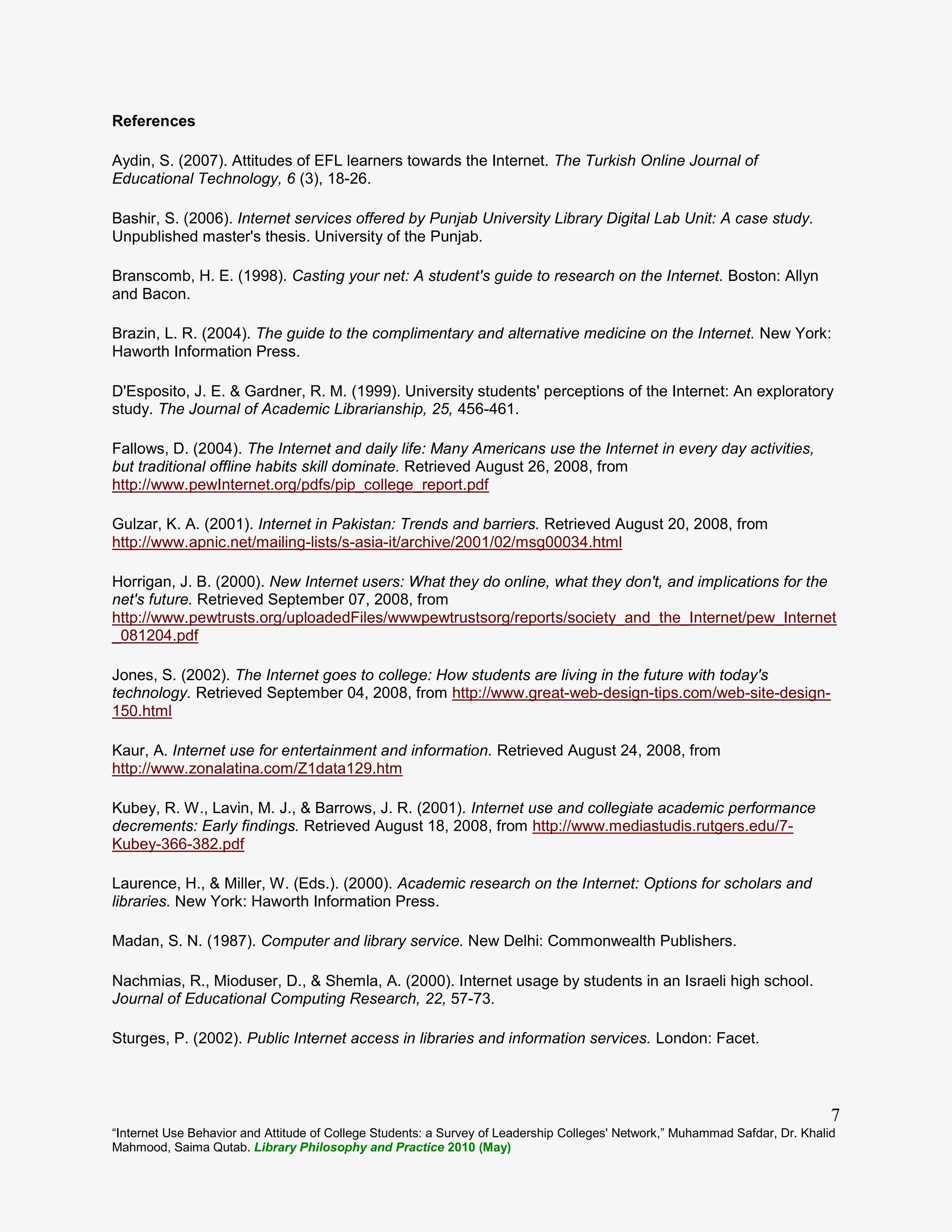 “Internet Use Behavior and Attitude of College Students: a Survey of Leadership Colleges' Network,” Muhammad Safdar, Dr. Khalid
Mahmood, Saima Qutab. Library Philosophy and Practice 2010 (May)
7
References
Aydin, S. (2007). Attitudes of EFL learners towards the Internet. The Turkish Online Journal of
Educational Technology, 6 (3), 18-26.
Bashir, S. (2006). Internet services offered by Punjab University Library Digital Lab Unit: A case study.
Unpublished master's thesis. University of the Punjab.
Branscomb, H. E. (1998). Casting your net: A student's guide to research on the Internet. Boston: Allyn
and Bacon.
Brazin, L. R. (2004). The guide to the complimentary and alternative medicine on the Internet. New York:
Haworth Information Press.
D'Esposito, J. E. & Gardner, R. M. (1999). University students' perceptions of the Internet: An exploratory
study. The Journal of Academic Librarianship, 25, 456-461.
Fallows, D. (2004). The Internet and daily life: Many Americans use the Internet in every day activities,
but traditional offline habits skill dominate. Retrieved August 26, 2008, from
http://www.pewInternet.org/pdfs/pip_college_report.pdf
Gulzar, K. A. (2001). Internet in Pakistan: Trends and barriers. Retrieved August 20, 2008, from
http://www.apnic.net/mailing-lists/s-asia-it/archive/2001/02/msg00034.html
Horrigan, J. B. (2000). New Internet users: What they do online, what they don't, and implications for the
net's future. Retrieved September 07, 2008, from
http://www.pewtrusts.org/uploadedFiles/wwwpewtrustsorg/reports/society_and_the_Internet/pew_Internet
_081204.pdf
Jones, S. (2002). The Internet goes to college: How students are living in the future with today's
technology. Retrieved September 04, 2008, from http://www.great-web-design-tips.com/web-site-design-
150.html
Kaur, A. Internet use for entertainment and information. Retrieved August 24, 2008, from
http://www.zonalatina.com/Z1data129.htm
Kubey, R. W., Lavin, M. J., & Barrows, J. R. (2001). Internet use and collegiate academic performance
decrements: Early findings. Retrieved August 18, 2008, from http://www.mediastudis.rutgers.edu/7-
Kubey-366-382.pdf
Laurence, H., & Miller, W. (Eds.). (2000). Academic research on the Internet: Options for scholars and
libraries. New York: Haworth Information Press.
Madan, S. N. (1987). Computer and library service. New Delhi: Commonwealth Publishers.
Nachmias, R., Mioduser, D., & Shemla, A. (2000). Internet usage by students in an Israeli high school.
Journal of Educational Computing Research, 22, 57-73.
Sturges, P. (2002). Public Internet access in libraries and information services. London: Facet.
 