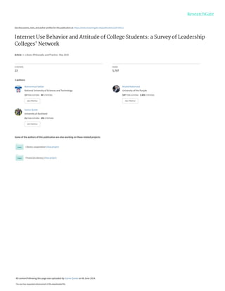 See discussions, stats, and author profiles for this publication at: https://www.researchgate.net/publication/228730512
Internet Use Behavior and Attitude of College Students: a Survey of Leadership
Colleges' Network
Article  in  Library Philosophy and Practice · May 2010
CITATIONS
23
READS
5,787
3 authors:
Some of the authors of this publication are also working on these related projects:
Library cooperation View project
Financial Literacy View project
Muhammad Safdar
National University of Sciences and Technology
15 PUBLICATIONS   40 CITATIONS   
SEE PROFILE
Khalid Mahmood
University of the Punjab
247 PUBLICATIONS   3,435 CITATIONS   
SEE PROFILE
Saima Qutab
University of Auckland
21 PUBLICATIONS   255 CITATIONS   
SEE PROFILE
All content following this page was uploaded by Saima Qutab on 06 June 2014.
The user has requested enhancement of the downloaded file.
 