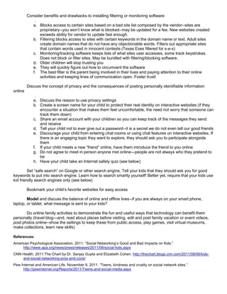 Consider benefits and drawbacks to installing filtering or monitoring software
             .
            a. Blocks access to certain sites based on a bad site list composed by the vendor--sites are
               proprietary--you won’t know what is blocked--may be updated for a fee. New websites created
               exceeds ability for vendor to update fast enough.
            b. Filtering blocks access to sites with certain keywords in the domain name or text. Adult sites
               create domain names that do not have any objectionable words. Filters out appropriate sites
               that contain words used in innocent contexts (Texas Exes filtered for s-e-x)
            c. Monitoring/tracking software keeps lists of what sites user accesses, some track keystrokes.
               Does not block or filter sites. May be bundled with filtering/blocking software.
            d. Older children will stop trusting you
            e. They will quickly figure out how to circumvent the software
            f. The best filter is the parent being involved in their lives and paying attention to their online
               activities and keeping lines of communication open. Foster trust!

         Discuss the concept of privacy and the consequences of posting personally identifiable information
online
             .
            a. Discuss the reason to use privacy settings
            b. Create a screen name for your child to protect their real identity on interactive websites (if they
               encounter a situation that makes them feel uncomfortable, the need not worry that someone can
               track them down)
            c. Share an email account with your children so you can keep track of the messages they send
               and receive
            d. Tell your child not to ever give out a password--it is a secret we do not even tell our good friends
            e. Discourage your child from entering chat rooms or using chat features on interactive websites. If
               there is an engaging topic they want to explore, they should ask you to participate alongside
               them
            f. If your child meets a new “friend” online, have them introduce the friend to you online
            g. Do not agree to meet in person anyone met online—people are not always who they pretend to
               be
            h. Have your child take an Internet safety quiz (see below)

         Set “safe search” on Google or other search engine. Tell your kids that they should ask you for good
keywords to put into search engine. Learn how to search smartly yourself! Better yet, require that your kids use
kid friendly search engines only (see below)

         Bookmark your child’s favorite websites for easy access

        Model and discuss the balance of online and offline lives--if you are always on your smart phone,
laptop, or tablet, what message is sent to your kids?

       Do online family activities to demonstrate the fun and useful ways that technology can benefit them
personally (travel blog—and, read about places before visiting, edit and post family vacation or event videos,
post photos online--show the settings to keep these from public access, play games, visit virtual museums,
make collections, learn new skills)

References:
American Psychological Association. 2011. “Social Networking’s Good and Bad Impacts on Kids.”
     http://www.apa.org/news/press/releases/2011/08/social-kids.aspx
CNN Health. 2011.The Chart by Dr. Sanjay Gupta and Elizabeth Cohen. http://thechart.blogs.cnn.com/2011/08/06/kids-
    and-social-networking-pros-and-cons/
Pew Internet and American Life. November 9, 2011. “Teens, kindness and cruelty on social network sites.”
     http://pewinternet.org/Reports/2011/Teens-and-social-media.aspx
 