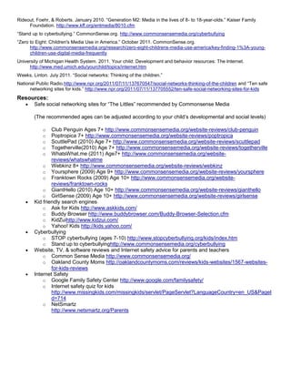 Rideout, Foehr, & Roberts. January 2010. “Generation M2: Media in the lives of 8- to 18-year-olds.” Kaiser Family
     Foundation. http://www.kff.org/entmedia/8010.cfm
“Stand up to cyberbullying.” CommonSense.org. http://www.commonsensemedia.org/cyberbullying
“Zero to Eight: Children's Media Use in America.” October 2011. CommonSense.org.
      http://www.commonsensemedia.org/research/zero-eight-childrens-media-use-america/key-finding-1%3A-young-
      children-use-digital-media-frequently
University of Michigan Health System. 2011. Your child: Development and behavior resources: The Internet.
     http://www.med.umich.edu/yourchild/topics/internet.htm
Weeks, Linton. July 2011. “Social networks: Thinking of the children.”
National Public Radio.http://www.npr.org/2011/07/11/137670547/social-networks-thinking-of-the-children and “Ten safe
      networking sites for kids.” http://www.npr.org/2011/07/11/137705552/ten-safe-social-networking-sites-for-kids
Resources:
        Safe social networking sites for “The Littles” recommended by Commonsense Media

        (The recommended ages can be adjusted according to your child’s developmental and social levels)

            o   Club Penguin Ages 7+ http://www.commonsensemedia.org/website-reviews/club-penguin
            o   Poptropica 7+ http://www.commonsensemedia.org/website-reviews/poptropica
            o   ScuttlePad (2010) Age 7+ http://www.commonsensemedia.org/website-reviews/scuttlepad
            o   Togetherville(2010) Age 7+ http://www.commonsensemedia.org/website-reviews/togetherville
            o   WhatsWhat.me (2011) Age7+ http://www.commonsensemedia.org/website-
                reviews/whatswhatme
            o Webkinz 8+ http://www.commonsensemedia.org/website-reviews/webkinz
            o Yoursphere (2009) Age 9+ http://www.commonsensemedia.org/website-reviews/yoursphere
            o Franktown Rocks (2009) Age 10+ http://www.commonsensemedia.org/website-
                reviews/franktown-rocks
            o GiantHello (2010) Age 10+ http://www.commonsensemedia.org/website-reviews/gianthello
            o GirlSense (2009) Age 10+ http://www.commonsensemedia.org/website-reviews/girlsense
        Kid friendly search engines
            o Ask for Kids http://www.askkids.com/
            o Buddy Browser http://www.buddybrowser.com/Buddy-Browser-Selection.cfm
            o KidZuihttp://www.kidzui.com/
            o Yahoo! Kids http://kids.yahoo.com/
        Cyberbullying
            o STOP cyberbullying (ages 7-10) http://www.stopcyberbullying.org/kids/index.htm
            o Stand up to cyberbullyinghttp://www.commonsensemedia.org/cyberbullying
        Website, TV, & software reviews and Internet safety advice for parents and teachers
            o Common Sense Media http://www.commonsensemedia.org/
            o Oakland County Moms http://oaklandcountymoms.com/reviews/kids-websites/1567-websites-
                for-kids-reviews
        Internet Safety
            o Google Family Safety Center http://www.google.com/familysafety/
            o Internet safety quiz for kids
                http://www.missingkids.com/missingkids/servlet/PageServlet?LanguageCountry=en_US&PageI
                d=714
            o NetSmartz
                http://www.netsmartz.org/Parents
 