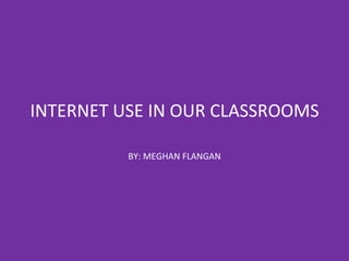 INTERNET USE IN OUR CLASSROOMS BY: MEGHAN FLANGAN 
