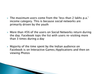 The maximum users come from the ‘less than 2 lakhs p.a.’ income category. This is because social networks are primarily driven by the youthMore than 45% of the users on Social Networks return during the day. Facebook tops the list with users re-visiting more than 3 times during a dayMajority of the time spent by the Indian audience on Facebook is on Interactive Games/Applications and then on viewing Photos