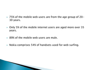 75% of the mobile web users are from the age group of 20-30 years.Only 5% of the mobile internet users are aged more over 35 years.89% of the mobile web users are male.Nokia comprises 54% of handsets used for web surfing.