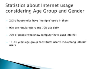 2/3rd households have ‘multiple’ users in them97% are regular users and 79% use daily70% of people who know computer have used Internet19-40 years age group constitutes nearly 85% among Internet usersStatistics about Internet usage considering Age Group and Gender 