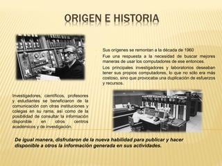 - Sus orígenes se remontan a la década de 1960
- Fue una respuesta a la necesidad de buscar mejores
maneras de usar los computadores de ese entonces.
- Los principales investigadores y laboratorios deseaban
tener sus propios computadores, lo que no sólo era más
costoso, sino que provocaba una duplicación de esfuerzos
y recursos.
Investigadores, científicos, profesores
y estudiantes se beneficiaron de la
comunicación con otras instituciones y
colegas en su rama, así como de la
posibilidad de consultar la información
disponible en otros centros
académicos y de investigación.
De igual manera, disfrutaron de la nueva habilidad para publicar y hacer
disponible a otros la información generada en sus actividades.
 