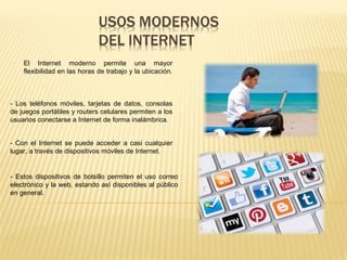 - El Internet moderno permite una mayor
flexibilidad en las horas de trabajo y la ubicación.
- Con el Internet se puede acceder a casi cualquier
lugar, a través de dispositivos móviles de Internet.
- Estos dispositivos de bolsillo permiten el uso correo
electrónico y la web, estando así disponibles al público
en general.
- Los teléfonos móviles, tarjetas de datos, consolas
de juegos portátiles y routers celulares permiten a los
usuarios conectarse a Internet de forma inalámbrica.
 