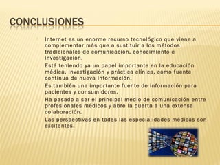  Internet es un enorme recurso tecnológico que viene a
complementar más que a sustituir a los métodos
tradicionales de comunicación, conocimiento e
investigación.
 Está teniendo ya un papel importante en la educación
médica, investigación y práctica clínica, como fuente
continua de nueva información.
 Es también una importante fuente de información para
pacientes y consumidores.
 Ha pasado a ser el principal medio de comunicación entre
profesionales médicos y abre la puerta a una extensa
colaboración.
 Las perspectivas en todas las especialidades médicas son
excitantes.
 