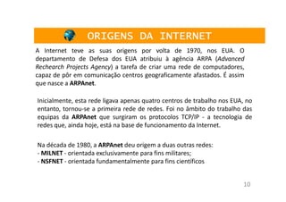 ORIGENS DA INTERNET
A Internet teve as suas origens por volta de 1970, nos EUA. O
departamento de Defesa dos EUA atribuiu à agência ARPA (Advanced
Rechearch Projects Agency) a tarefa de criar uma rede de computadores,
capaz de pôr em comunicação centros geograficamente afastados. É assim
que nasce a ARPAnet.

Inicialmente, esta rede ligava apenas quatro centros de trabalho nos EUA, no
entanto, tornou-se a primeira rede de redes. Foi no âmbito do trabalho das
equipas da ARPAnet que surgiram os protocolos TCP/IP - a tecnologia de
redes que, ainda hoje, está na base de funcionamento da Internet.

Na década de 1980, a ARPAnet deu origem a duas outras redes:
- MILNET - orientada exclusivamente para fins militares;
- NSFNET - orientada fundamentalmente para fins científicos


                                                                        10
 