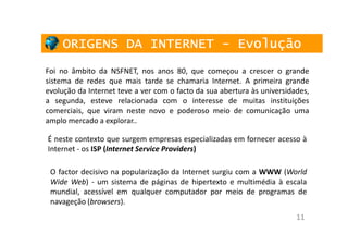 ORIGENS DA INTERNET - Evolução
Foi no âmbito da NSFNET, nos anos 80, que começou a crescer o grande
sistema de redes que mais tarde se chamaria Internet. A primeira grande
evolução da Internet teve a ver com o facto da sua abertura às universidades,
a segunda, esteve relacionada com o interesse de muitas instituições
comerciais, que viram neste novo e poderoso meio de comunicação uma
amplo mercado a explorar..

É neste contexto que surgem empresas especializadas em fornecer acesso à
Internet - os ISP (Internet Service Providers)

 O factor decisivo na popularização da Internet surgiu com a WWW (World
 Wide Web) - um sistema de páginas de hipertexto e multimédia à escala
 mundial, acessível em qualquer computador por meio de programas de
 navageção (browsers).
                                                                         11
 