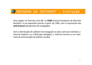 ORIGENS DA INTERNET - Evolução

Teve origem no final dos anos 80, no CERN (Conseil Europeene de Reserche
Nucláire). A sua expansão ocorreu a partir de 1994, com o nascimento dos
web browsers (programas de navegação).

Com a distribuição de software de navegação na web, como por exemplo, o
Internet Explorer ou o Netscape Navigator, a Internet tornou-se um novo
meio de comunicação de âmbito mundial.




                                                                     12
 