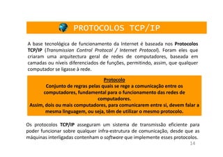 PROTOCOLOS TCP/IP
A base tecnológica de funcionamento da Internet é baseada nos Protocolos
TCP/IP (Transmission Control Protocol / Internet Protocol). Foram eles que
criaram uma arquitectura geral de redes de computadores, baseada em
camadas ou níveis diferenciados de funções, permitindo, assim, que qualquer
computador se ligasse à rede.
                                  Protocolo
        Conjunto de regras pelas quais se rege a comunicação entre os
       computadores, fundamental para o funcionamento das redes de
                               computadores.
 Assim, dois ou mais computadores, para comunicarem entre si, devem falar a
        mesma linguagem, ou seja, têm de utilizar o mesmo protocolo.

Os protocolos TCP/IP asseguram um sistema de transmissão eficiente para
poder funcionar sobre qualquer infra-estrutura de comunicação, desde que as
máquinas interligadas contenham o software que implemente esses protocolos.
                                                                       14
 