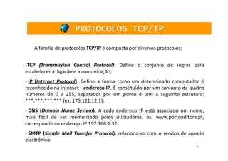 PROTOCOLOS TCP/IP

    A família de protocolos TCP/IP é composta por diversos protocolos:


-TCP (Transmission Control Protocol): Define o conjunto de regras para
estabelecer a ligação e a comunicação;
- IP (Internet Protocol): Define a forma como um determinado computador é
reconhecido na internet - endereço IP. É constituído por um conjunto de quatro
números de 0 a 255, separados por um ponto e tem a seguinte estrutura:
***.***.***.*** (ex. 175.121.12.1);
- DNS (Domain Name System): A cada endereço IP está associado um nome,
mais fácil de ser memorizado pelos utilizadores. ex. www.portoeditora.pt,
corresponde ao endereço IP 192.168.1.32
- SMTP (Simple Mail Transfer Protocol): relaciona-se com o serviço de correio
electrónico;
                                                                          15
 