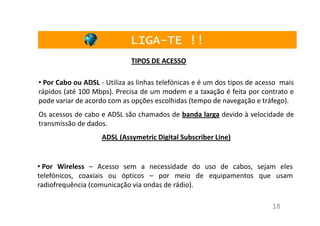 LIGA-TE !!
                             LIGA-
                             TIPOS DE ACESSO

• Por Cabo ou ADSL - Utiliza as linhas telefónicas e é um dos tipos de acesso mais
rápidos (até 100 Mbps). Precisa de um modem e a taxação é feita por contrato e
pode variar de acordo com as opções escolhidas (tempo de navegação e tráfego).
Os acessos de cabo e ADSL são chamados de banda larga devido à velocidade de
transmissão de dados.
                    ADSL (Assymetric Digital Subscriber Line)


• Por Wireless – Acesso sem a necessidade do uso de cabos, sejam eles
telefónicos, coaxiais ou ópticos – por meio de equipamentos que usam
radiofrequência (comunicação via ondas de rádio).

                                                                           18
 
