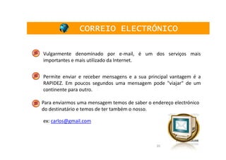 CORREIO ELECTRÓNICO

Vulgarmente denominado por e-mail, é um dos serviços mais
importantes e mais utilizado da Internet.


Permite enviar e receber mensagens e a sua principal vantagem é a
RAPIDEZ. Em poucos segundos uma mensagem pode "viajar" de um
continente para outro.

Para enviarmos uma mensagem temos de saber o endereço electrónico
do destinatário e temos de ter também o nosso.

ex: carlos@gmail.com



                                               20
 