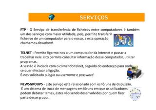 SERVIÇOS
FTP - O Serviço de transferência de ficheiros entre computadores é também
um dos serviços com maior utilidade, pois, permite transferir
ficheiros de um computador para o nosso, a esta operação
chamamos download.

TELNET - Permite ligarmo-nos a um computador da Internet e passar a
trabalhar nele. isto permite consultar informação desse computador, utilizar
programas.
A sessão é iniciada com o comendo telnet, seguido do endereço para onde
se quer efectuar a ligação.
É-nos solicitado o login ou username e password.

NEWSGROUPS - Este serviço está relacionado com os fóruns de discussão.
É um sistema de troca de mensagens em fóruns em que os utilizadores
podem debater temas, estes vão sendo desenvolvidos por quem fizer
parte desse grupo.
                                                                          21
 