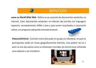 SERVIÇOS
www ou World Wide Web - Refere-se ao conjunto de documentos existentes na
Internet. Estes documentos existentes na Internet são escritos em linguagens
especiais, nomeadamente, HTML e Java e, para serem visualizados, é necessário
utilizar um programa adequado chamado browser.


Videoconferência - Consiste numa discussão em grupo ou individual, na qual os
participantes estão em locais geograficamente distintos, mas podem ver-se e
ouvir-se uns aos outros como se estivessem reunidos no mesmo local utilizando
uma webcam e um microfone.



                                                                        22
 