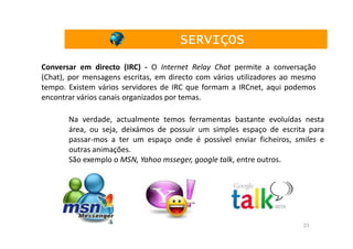 SERVIÇOS
Conversar em directo (IRC) - O Internet Relay Chat permite a conversação
(Chat), por mensagens escritas, em directo com vários utilizadores ao mesmo
tempo. Existem vários servidores de IRC que formam a IRCnet, aqui podemos
encontrar vários canais organizados por temas.

       Na verdade, actualmente temos ferramentas bastante evoluídas nesta
       área, ou seja, deixámos de possuir um simples espaço de escrita para
       passar-mos a ter um espaço onde é possível enviar ficheiros, smiles e
       outras animações.
       São exemplo o MSN, Yahoo msseger, google talk, entre outros.




                                                                       23
 