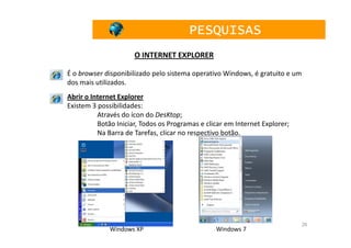PESQUISAS
                      O INTERNET EXPLORER

É o browser disponibilizado pelo sistema operativo Windows, é gratuito e um
dos mais utilizados.
Abrir o Internet Explorer
Existem 3 possibilidades:
          Através do ícon do DesKtop;
          Botão Iniciar, Todos os Programas e clicar em Internet Explorer;
          Na Barra de Tarefas, clicar no respectivo botão.




                                                                              26
              Windows XP                         Windows 7
 