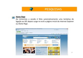 PESQUISAS

Home Page
Ao iniciarmos a sessão é feita automaticamente uma tentativa de
ligação ao ISP, depois surge no ecrã a página inicial do Internet Explorer
ou Home Page.




                                                                      27
 