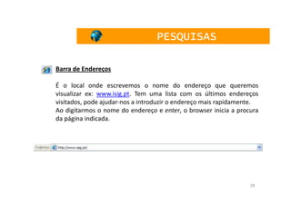PESQUISAS

Barra de Endereços

É o local onde escrevemos o nome do endereço que queremos
visualizar ex: www.isig.pt. Tem uma lista com os últimos endereços
visitados, pode ajudar-nos a introduzir o endereço mais rapidamente.
Ao digitarmos o nome do endereço e enter, o browser inicia a procura
da página indicada.




                                                                 29
 
