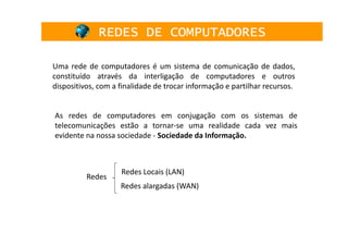 REDES DE COMPUTADORES

Uma rede de computadores é um sistema de comunicação de dados,
constituído através da interligação de computadores e outros
dispositivos, com a finalidade de trocar informação e partilhar recursos.


As redes de computadores em conjugação com os sistemas de
telecomunicações estão a tornar-se uma realidade cada vez mais
evidente na nossa sociedade - Sociedade da Informação.



                    Redes Locais (LAN)
          Redes
                    Redes alargadas (WAN)
 
