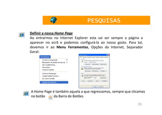 PESQUISAS
Definir a nossa Home Page
Ao entrarmos no Internet Explorer esta vai ser sempre a página a
aparecer no ecrã e podemos configurá-la ao nosso gosto. Para tal,
devemos ir ao Menu Ferramentas, Opções da Internet, Separador
Geral:




A Home Page é também aquela a que regressamos, sempre que clicamos
no botão     da Barra de Botões

                                                              31
 