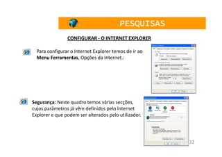 PESQUISAS
                CONFIGURAR - O INTERNET EXPLORER

  Para configurar o Internet Explorer temos de ir ao
  Menu Ferramentas, Opções da Internet.:




Segurança: Neste quadro temos várias secções,
cujos parâmetros já vêm definidos pelo Internet
Explorer e que podem ser alterados pelo utilizador.




                                                       32
 