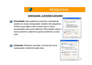 PESQUISAS
              CONFIGURAR - O INTERNET EXPLORER

Privacidade: Aqui podemos controlar a entrada de
cookies no nosso computador. Cookies são pequenos
ficheiros que alguns sites enviam para o nosso
computador para assim obterem informações sobre o
nosso sistema e saberem quando acedemos a esses
sites.




Conteúdo: Podemos restringir o acesso do nosso
computador a determinados sites.



                                                    33
 
