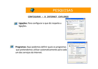 PESQUISAS
            CONFIGURAR - O INTERNET EXPLORER


   Ligações: Para configurar o que diz respeito a
   ligações.




Programas: Aqui podemos definir quais os programas
que pretendemos utilizar automaticamente para cada
um dos serviços da Internet.



                                                     34
 