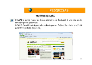 PESQUISAS
                     MOTORES DE BUSCA
O SAPO é outro motor de busca pioneiro em Portugal, é um sitio onde
também podes pesquisar.
O SAPO (Servidor de Apontadores Portugueses Online) foi criado em 1995
pela Universidade de Aveiro.




                                                                    36
 