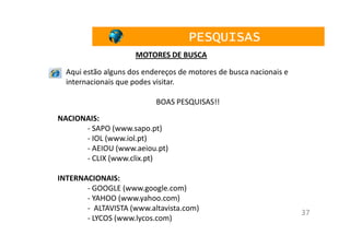 PESQUISAS
                     MOTORES DE BUSCA

  Aqui estão alguns dos endereços de motores de busca nacionais e
  internacionais que podes visitar.

                           BOAS PESQUISAS!!
NACIONAIS:
      - SAPO (www.sapo.pt)
      - IOL (www.iol.pt)
      - AEIOU (www.aeiou.pt)
      - CLIX (www.clix.pt)

INTERNACIONAIS:
       - GOOGLE (www.google.com)
       - YAHOO (www.yahoo.com)
       - ALTAVISTA (www.altavista.com)
                                                                    37
       - LYCOS (www.lycos.com)
 