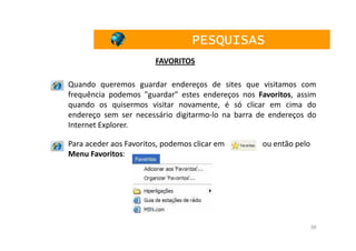 PESQUISAS
                        FAVORITOS

Quando queremos guardar endereços de sites que visitamos com
frequência podemos "guardar" estes endereços nos Favoritos, assim
quando os quisermos visitar novamente, é só clicar em cima do
endereço sem ser necessário digitarmo-lo na barra de endereços do
Internet Explorer.

Para aceder aos Favoritos, podemos clicar em      ou então pelo
Menu Favoritos:




                                                                  38
 