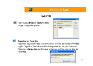 PESQUISAS
                        FAVORITOS


Na opção Adicionar aos Favoritos,
surge o seguinte quadro:




Organizar os Favoritos
Podemos organizar estes sites em pastas através do Menu Favoritos,
opção Organizar Favoritos ou botão Organizar da secção Favoritos.
Podemos criar pastas por temas e organizar melhor a nossa lista de
Favoritos.


                                                                     39
 