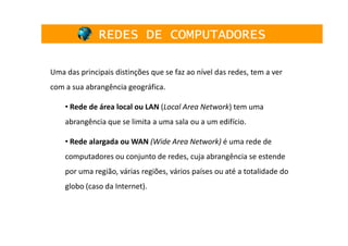 REDES DE COMPUTADORES

Uma das principais distinções que se faz ao nível das redes, tem a ver
com a sua abrangência geográfica.

    • Rede de área local ou LAN (Local Area Network) tem uma
    abrangência que se limita a uma sala ou a um edifício.

    • Rede alargada ou WAN (Wide Area Network) é uma rede de
    computadores ou conjunto de redes, cuja abrangência se estende
    por uma região, várias regiões, vários países ou até a totalidade do
    globo (caso da Internet).
 