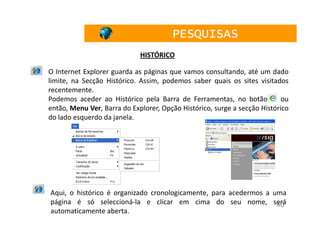 PESQUISAS
                             HISTÓRICO

O Internet Explorer guarda as páginas que vamos consultando, até um dado
limite, na Secção Histórico. Assim, podemos saber quais os sites visitados
recentemente.
Podemos aceder ao Histórico pela Barra de Ferramentas, no botão            ou
então, Menu Ver, Barra do Explorer, Opção Histórico, surge a secção Histórico
do lado esquerdo da janela.




Aqui, o histórico é organizado cronologicamente, para acedermos a uma
página é só seleccioná-la e clicar em cima do seu nome, será       40
automaticamente aberta.
 