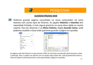 PESQUISAS
                                GUARDAR PÁGINAS WEB
    Podemos guardar páginas consultadas no nosso computador, tal como
    fazemos com outros tipos de ficheiros. As opções Histórico e Favoritos têm
    capacidade limitada, é mais seguro gravá-las no nosso disco rígido ou noutro
    suporte. Para tal, devemos ir ao Menu Ficheiro, Opção Guardar Como, onde
    podemos escolher o local onde queremos guardar a página em questão.




As páginas web são ficheiros ou documentos HTML (é o formato reconhecido pelos browsers e têm
a extensão .htm), e podem ser abertas com um duplo clique sobre elas. Este procedimento abrirá o
Internet Explorer automaticamente e será apresentada a página em questão.
                                                                                             41
 