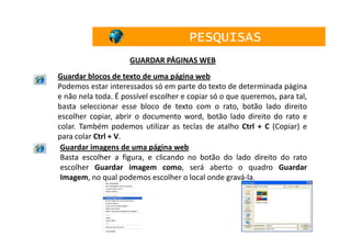PESQUISAS
                     GUARDAR PÁGINAS WEB
Guardar blocos de texto de uma página web
Podemos estar interessados só em parte do texto de determinada página
e não nela toda. É possível escolher e copiar só o que queremos, para tal,
basta seleccionar esse bloco de texto com o rato, botão lado direito
escolher copiar, abrir o documento word, botão lado direito do rato e
colar. Também podemos utilizar as teclas de atalho Ctrl + C (Copiar) e
para colar Ctrl + V.
 Guardar imagens de uma página web
 Basta escolher a figura, e clicando no botão do lado direito do rato
 escolher Guardar imagem como, será aberto o quadro Guardar
 Imagem, no qual podemos escolher o local onde gravá-la.




                                                                        42
 