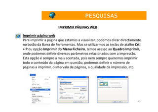 PESQUISAS
                       IMPRIMIR PÁGINAS WEB

Imprimir página web
Para imprimir a página que estamos a visualizar, podemos clicar directamente
no botão da Barra de Ferramentas. Mas se utilizarmos as teclas de atalho Crtl
+ P ou opção Imprimir do Menu Ficheiro, temos acesso ao Quadro Imprimir,
onde podemos definir diversos parâmetros relacionados com a impressão.
Esta opção é sempre a mais acertada, pois nem sempre queremos imprimir
todo o conteúdo da página em questão, podemos definir o número de
páginas a imprimir, o intervalo de páginas, a qualidade da impressão, etc.




                                                                          43
 