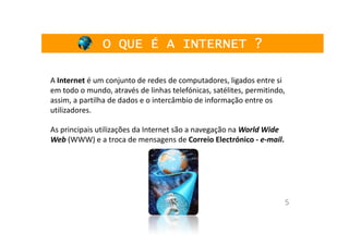O QUE É A INTERNET ?

A Internet é um conjunto de redes de computadores, ligados entre si
em todo o mundo, através de linhas telefónicas, satélites, permitindo,
assim, a partilha de dados e o intercâmbio de informação entre os
utilizadores.

As principais utilizações da Internet são a navegação na World Wide
Web (WWW) e a troca de mensagens de Correio Electrónico - e-mail.




                                                                      5
 