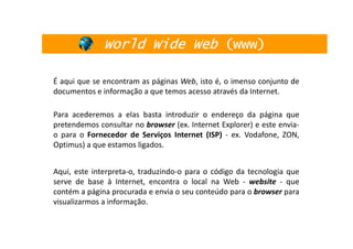 World Wide Web (www)

É aqui que se encontram as páginas Web, isto é, o imenso conjunto de
documentos e informação a que temos acesso através da Internet.

Para acederemos a elas basta introduzir o endereço da página que
pretendemos consultar no browser (ex. Internet Explorer) e este envia-
o para o Fornecedor de Serviços Internet (ISP) - ex. Vodafone, ZON,
Optimus) a que estamos ligados.


Aqui, este interpreta-o, traduzindo-o para o código da tecnologia que
serve de base à Internet, encontra o local na Web - website - que
contém a página procurada e envia o seu conteúdo para o browser para
visualizarmos a informação.
 