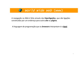 World Wide Web (www)

A navegação na Web é feita através das hiperligações, que são ligações
constituídas por um endereço para outro site ou página.


A linguagem de programação que os browsers interpretam é o html.




                                                                         7
 