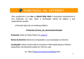 Endereços na INTERNET
Para acedermos a um site na World Wide Web é necessário conhecermos o
seu endereço, ou seja, saber a localização exacta da página a que
pretendemos aceder.

    o formato típico de um endereço Web é:

                   Protocolo://nome_do_domínio/localização

Protocolo: Pode ser http://,ftp:// ou news://

Nome do domínio: Nome do computador e sua localização na Internet

Localização: Indica o local onde se encontra a informação (pasta e ficheiro
específico), normalmente acaba em .html ou .asp

                 ex.: http://www.microsoft.com/default.htm
                                                                              8
 