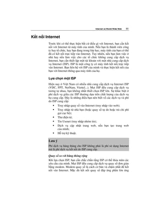 Internet và World Wide Web   11


K t n i Internet
         Trư c khi có th th c hi n b t c i u gì v i Internet, b n c n k t
         n i v i Internet t máy tính c a mình. N u b n là thành viên công
         ty hay t ch c, hay b n ang trong l p h c, máy tính c a b n có th
          ã có k t n i tr c ti p vào Internet. Tuy nhiên, n u b n làm vi c
         nhà hay n u làm vi c cho các t ch c không cung c p d ch v
         Internet, b n c n thi t l p m t tài kho n v i m t nhà cung c p d ch
         v Internet (ISP). ISP là m t công ty có máy tính k t n i tr c ti p
         vào Internet. B n liên h v i ISP c a mình và th c hi n k t n i c a
         b n v i Internet thông qua máy tính c a h .

         L a ch n m t ISP
         Hi n nay Vi t Nam có nhi u nhà cung c p d ch v Internet ISP
         (VDC, FPT, NetNam, Viettel...). M i ISP u cung c p d ch v
         tương t nhau, b n không nh t thi t ch n ISP l n. S khác bi t
         phí d ch v gi a các ISP thư ng d a trên ch t lư ng c a d ch v
         h cung c p. ây là nh ng i u b n nên bi t v các d ch v và phí
         do ISP cung c p:
                Truy nh p quay s vào Internet (truy nh p vào web);
                Truy nh p t nhà b n (ho c quay s t do ho c tr chi phí
                g i c c b );
                Thư i n t ;
                Tin Usenet (truy nh p nhóm tin);
                D ch v c p nh t trang web, n u b n t o trang web
                c a mình;
                H tr k thu t.

         Lưu ý
         Phí d ch v hàng tháng cho ISP không ph i là phí s d ng Internet
         mà là phí d ch v k t n i do ISP cung c p.

         Quay s so v i băng thông r ng
         Khi l a ch n ISP, b n c n ch c ch n r ng ISP có th th a mãn các
         yêu c u c a mình. M i ISP u cung c p d ch v quay s ơn gi n
         b ng modem. Modem quay s là cách cơ b n và ch m nh t        k t
         n i vào Internet. M c dù k t n i quay s áp ng ph n l n ng
 