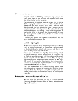 12   Internet và s   d ng Internet

              d ng, k t n i này có th không áp ng các ng d ng yêu c u
              truy n nhi u thông tin, như âm thanh hay video tr c tuy n, ho t
              hình    h a l n, hay trò chơi tương tác.
              Các phương pháp k t n i khác như DSL, modem cáp, v tinh và
              ISDN, cung c p k t n i Internet nhanh hơn nhi u. Các k t n i này
              thư ng ư c g i là k t n i băng thông r ng. Chúng cho phép
              chuy n giao các ng d ng âm thanh và video, cũng như các ng
              d ng tương tác l n v i th i gian th c. Tuy nhiên, k t n i băng
              thông r ng không s n có m i nơi. Các h n ch v trang thi t b là
              nguyên nhân không có các k t n i này. Ngay c khi k t n i băng
              r ng s n có, ph n l n các ISP yêu c u phí d ch v cao hơn k t n i
              quay s ơn gi n.
              Không ph i m i ISP u cung c p t t c các ki u k t n i. B n c n
              ch n ISP h tr ki u k t n i b n c n.

              Làm vi c ng t tuy n
                ôi khi b n không mu n chi m d ng ư ng i n tho i hay ư ng
              truy n d li u c a mình do k t n i v i Internet. Tuy nhiên, thông
              tin c n thi t l i ư c lưu gi trên m t trang web nh t nh và b n
              có th c n thông tin này m t cách u n.
              Thay vì quay s vào Internet và truy nh p vào website này, b n có
              th yêu c u trình duy t Internet làm cho thông tin này tr nên s n
              có. Trình duy t t o b n sao trang web hi n th i và lưu b n sao ó
              vào ĩa c ng trên máy tính. L n sau n u c n thông tin này b n
              dùng trình duy t c a mình       truy nh p vào trang ó. Khi ư c
              nh c k t n i v i Internet, b n ch n tùy ch n làm vi c ng t tuy n.
              Khi ch n tùy ch n ó, trình duy t hi n th b n sao c a trang web
              trên máy mà không k t n i v i Internet.
              Lưu ý r ng trang web này ch là b n sao c a phiên b n c a trang
              web t l n cu i b n truy nh p vào trang web ó. N u thông tin trên
              trang web ó b thay i, b n s không th y nh ng thay i này
              trên b n sao ng t tuy n c a mình tr phi truy c p l i vào trang web
              tr c tuy n.

D o quanh Internet b ng trình duy t
              Hai trình duy t ph bi n nh t hi n nay là Microsoft Internet
              Explorer và Netscape Navigator. Trong tài li u này ta dùng Internet
              Explorer minh h a.
 