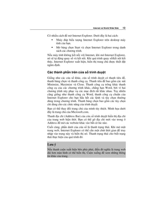 Internet và World Wide Web   13


Có nhi u cách m Internet Explorer. Dư i ây là hai cách:
        Nháy úp bi u tư ng Internet Explorer trên desktop máy
        tính c a b n.
        M b ng ch n Start và ch n Internet Explorer trong danh
        sách các chương trình.
N u máy tính không k t n i v i Internet, khi m Internet Explorer,
nó s t      ng quay s và k t n i. Khi quá trình quay s /k t n i k t
thúc, Internet Explorer xu t hi n, hi n th trang ch ư c thi t t
ng m nh.

Các thành ph n trên c a s trình duy t
Gi ng như các c a s khác, c a s trình duy t có thanh tiêu ,
thanh b ng ch n và thanh công c . Thanh tiêu    bao g m các nút
Minimize, Maximize và Close. Thanh công c trông khác thanh
công c c a các chương trình khác, ch ng h n Word, b i vì hai
chương trình này ph c v các m c ích r t khác nhau. Tuy nhiên
cũng gi ng như thanh công c Word, thanh công c chu n c a
Internet Explorer cho b n h u h t các l nh và tùy ch n thư ng
dùng trong chương trình. Thanh b ng ch n bao g m các tùy ch n
ch dùng cho các ch c năng c a trình duy t.
B n có th thay i trang ch c a mình tùy thích. Minh h a dư i
  ây là trang ch c a Microsoft.com.
Thanh a ch (Address Bar) c a c a s trình duy t hi n th a ch
c a trang web hi n th i. B n có th gõ a ch m i vào trong ô
Address m các website khác vào b t c lúc nào.
Cu i cùng, ph n dư i c a c a s là thanh tr ng thái. Khi m m t
trang web, Internet Explorer có th c n m t chút th i gian     truy
nh p vào trang này và hi n th nó. Thanh tr ng thái cho bi t tr ng
thái th c hi n c a quá trình ó.

Lưu ý
N u thanh cu n xu t hi n bên phía ph i, i u ó nghĩa là trang web
dài hơn màn hình có th hi n th . Cu n xu ng    xem nh ng thông
tin khác c a trang.
 