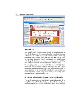 14   Internet và s   d ng Internet




              Siêu liên k t
              Siêu liên k t là m t v trí trên trang web mà khi nháy chu t vào ó
              trình duy t s ưa b n t i trang web khác hay ph n khác c a trang
              web hi n t i, do liên k t này ch nh.        tìm siêu liên k t trên m t
              trang web, b n di chuy n chu t trên màn hình. Khi con tr chu t
              thay i thành bàn tay tr ,       ó có m t liên k t. Siêu liên k t có th
              dư i d ng văn b n (theo màu tương ph n), nh, th m chí không
              gian tr ng c a màn hình, cho nên ít ph i m t công phát hi n.
              Có trư ng h p nháy vào m t siêu liên k t, b n m tài li u ư c
              tham chi u b i siêu liên k t này trong m t c a s tách bi t. Khi ó,
              b n có hai c a s Internet Explorer - m t hi n th tài li u g c và
              c a s kia hi n th tài li u liên k t v i siêu liên k t này.         xem
              m t tài li u ư c liên k t trong c a s trình duy t tách bi t, nh n
              phím Shift trong khi nháy siêu liên k t.

              Di chuy n b ng thanh công c chu n và bàn phím
              V i vài l n nháy chu t vào siêu liên k t, b n có th du hành r t xa
              trong World Wide Web. Thanh công c chu n cho ta các công c
              c n thi t   khám phá có hi u qu web mà không b l c m t cách
 