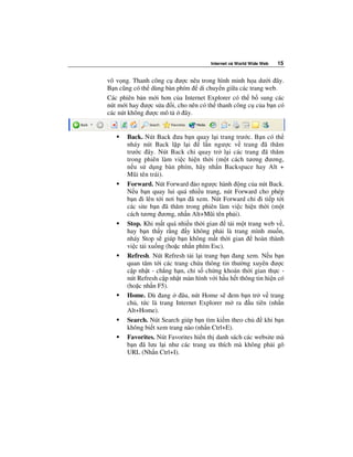 Internet và World Wide Web   15


vô v ng. Thanh công c ư c nêu trong hình minh h a dư i ây.
B n cũng có th dùng bàn phím di chuy n gi a các trang web.
Các phiên b n m i hơn c a Internet Explorer có th b sung các
nút m i hay ư c s a i, cho nên có th thanh công c c a b n có
các nút không ư c mô t     ây.


      Back. Nút Back ưa b n quay l i trang trư c. B n có th
      nháy nút Back l p l i        l n ngư c v trang ã thăm
      trư c ây. Nút Back ch quay tr l i các trang ã thăm
      trong phiên làm vi c hi n th i (m t cách tương ương,
      n u s d ng bàn phím, hãy nh n Backspace hay Alt +
      Mũi tên trái).
      Forward. Nút Forward o ngư c hành ng c a nút Back.
      N u b n quay lui quá nhi u trang, nút Forward cho phép
      b n i lên t i nơi b n ã xem. Nút Forward ch i ti p t i
      các site b n ã thăm trong phiên làm vi c hi n th i (m t
      cách tương ương, nh n Alt+Mũi tên ph i).
      Stop. Khi m t quá nhi u th i gian    t i m t trang web v ,
      hay b n th y r ng y không ph i là trang mình mu n,
      nháy Stop s giúp b n không m t th i gian        hoàn thành
      vi c t i xu ng (ho c nh n phím Esc).
      Refresh. Nút Refresh t i l i trang b n ang xem. N u b n
      quan tâm t i các trang ch a thông tin thư ng xuyên ư c
      c p nh t - ch ng h n, ch s ch ng khoán th i gian th c -
      nút Refresh c p nh t màn hình v i h u h t thông tin hi n có
      (ho c nh n F5).
      Home. Dù ang         âu, nút Home s em b n tr v trang
      ch , t c là trang Internet Explorer m ra u tiên (nh n
      Alt+Home).
      Search. Nút Search giúp b n tìm ki m theo ch        khi b n
      không bi t xem trang nào (nh n Ctrl+E).
      Favorites. Nút Favorites hi n th danh sách các website mà
      b n ã lưu l i như các trang ưa thích mà không ph i gõ
      URL (Nh n Ctrl+I).
 